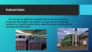 Industriales
Son las que se dedican a transformar la materia prima en
productos terminados. Se dedican a la producción de bienes,
mediante la transformación de la materia prima a través de los
procesos de fabricación.
 