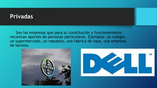 Privadas
Son las empresas que para su constitución y funcionamiento
necesitan aportes de personas particulares. Ejemplos: un colegio,
un supermercado, un repuesto, una fabrica de ropa, una empresa
de lácteos.
 