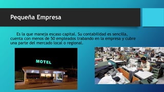 Pequeña Empresa
Es la que maneja escaso capital. Su contabilidad es sencilla,
cuenta con menos de 50 empleados trabando en la empresa y cubre
una parte del mercado local o regional.
 