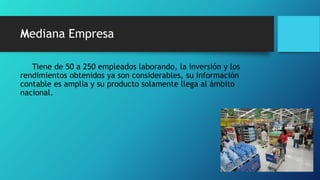 Mediana Empresa
Tiene de 50 a 250 empleados laborando, la inversión y los
rendimientos obtenidos ya son considerables, su información
contable es amplia y su producto solamente llega al ámbito
nacional.
 