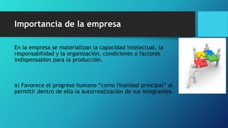 Importancia de la empresa
En la empresa se materializan la capacidad intelectual, la
responsabilidad y la organización, condiciones o factores
indispensables para la producción.
a) Favorece el progreso humano “como finalidad principal” al
permitir dentro de ella la autorrealización de sus integrantes.
 