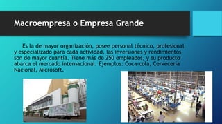 Macroempresa o Empresa Grande
Es la de mayor organización, posee personal técnico, profesional
y especializado para cada actividad, las inversiones y rendimientos
son de mayor cuantía. Tiene más de 250 empleados, y su producto
abarca el mercado internacional. Ejemplos: Coca-cola, Cerveceria
Nacional, Microsoft.
 