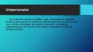 Unipersonales
Es la persona natural o jurídica*, que, reuniendo las calidades
jurídicas para ejercer el comercio, destina parte de sus activos para
una o varias actividades de carácter mercantil. La empresa
unipersonal una vez inscrita en el registro mercantil forma una
persona jurídica.
 