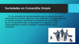 Sociedades en Comandita Simple
Es una sociedad de tipo personalista que se caracteriza por la
coexistencia de socios colectivos, que responden ilimitadamente de
las deudas sociales y participan en la gestión de la sociedad, y
socios comanditarios que no participan en la gestión y cuya
responsabilidad se limita al capital o comprometido con la
comandita
 