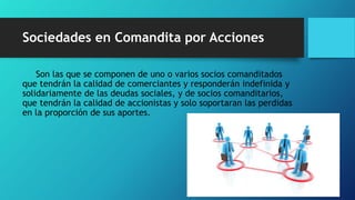 Sociedades en Comandita por Acciones
Son las que se componen de uno o varios socios comanditados
que tendrán la calidad de comerciantes y responderán indefinida y
solidariamente de las deudas sociales, y de socios comanditarios,
que tendrán la calidad de accionistas y solo soportaran las perdidas
en la proporción de sus aportes.
 