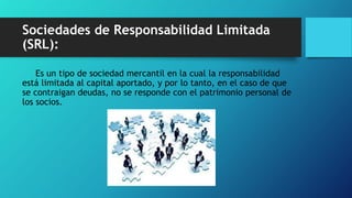 Sociedades de Responsabilidad Limitada
(SRL):
Es un tipo de sociedad mercantil en la cual la responsabilidad
está limitada al capital aportado, y por lo tanto, en el caso de que
se contraigan deudas, no se responde con el patrimonio personal de
los socios.
 