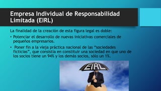 Empresa Individual de Responsabilidad
Limitada (EIRL)
La finalidad de la creación de esta figura legal es doble:
• Potenciar el desarrollo de nuevas iniciativas comerciales de
pequeños empresarios.
• Poner fin a la vieja práctica nacional de las “sociedades
ficticias”, que consistía en constituir una sociedad en que uno de
los socios tiene un 94% y los demás socios, sólo un 1%.
 