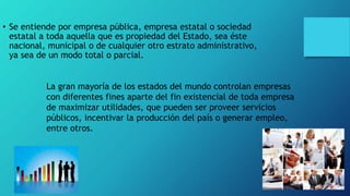 • Se entiende por empresa pública, empresa estatal o sociedad
estatal a toda aquella que es propiedad del Estado, sea éste
nacional, municipal o de cualquier otro estrato administrativo,
ya sea de un modo total o parcial.
La gran mayoría de los estados del mundo controlan empresas
con diferentes fines aparte del fin existencial de toda empresa
de maximizar utilidades, que pueden ser proveer servicios
públicos, incentivar la producción del país o generar empleo,
entre otros.
 