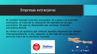 Empresas extranjeras
Es también llamada inversión extranjera. En cuanto a la inversión
extranjera, se trata de la colocación de capitales en un país
extranjero. De aquí se desprenden dos nociones: Inversión
extranjera directa.
Se refiere a las apuestas que realizan aquellas empresas que desean
internacionalizarse, o sea, expandir el mercado de sus productos o
servicios fuera de su territorio nacional.
 
