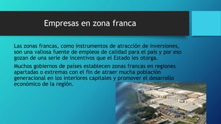 Empresas en zona franca
Las zonas francas, como instrumentos de atracción de inversiones,
son una valiosa fuente de empleos de calidad para el país y por eso
gozan de una serie de incentivos que el Estado les otorga.
Muchos gobiernos de países establecen zonas francas en regiones
apartadas o extremas con el fin de atraer mucha población
generacional en los interiores capitales y promover el desarrollo
económico de la región.
 