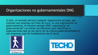Organizaciones no gubernamentales ONG
Si bien, en sentido estricto cualquier organización privada, por
ejemplo una empresa con fines de lucro, es una organización no
gubernamental, el término oenegé (ONG 'organización no
gubernamental’) se utiliza normalmente para identificar a
organizaciones que no son parte de las esferas gubernamentales ni
son empresas cuyo fin fundamental sea el lucro.
 