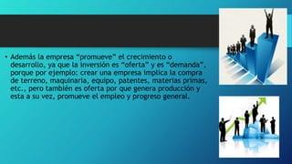 • Además la empresa “promueve” el crecimiento o
desarrollo, ya que la inversión es “oferta” y es “demanda”,
porque por ejemplo: crear una empresa implica la compra
de terreno, maquinaria, equipo, patentes, materias primas,
etc., pero también es oferta por que genera producción y
esta a su vez, promueve el empleo y progreso general.
 