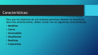 Características:
Para que los objetivos de una empresa permitan obtener los beneficios
descritos anteriormente, deben contar con las siguientes características:
• Medibles
• Claros
• Alcanzables
• Desafiantes
• Realistas
• Coherentes
 