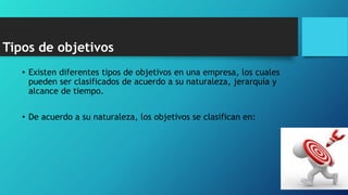 Tipos de objetivos
• Existen diferentes tipos de objetivos en una empresa, los cuales
pueden ser clasificados de acuerdo a su naturaleza, jerarquía y
alcance de tiempo.
• De acuerdo a su naturaleza, los objetivos se clasifican en:
 