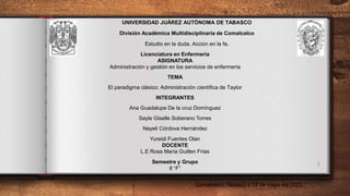 1
UNIVERSIDAD JUÀREZ AUTÒNOMA DE TABASCO
División Académica Multidisciplinaria de Comalcalco
Estudio en la duda. Acción en la fe.
Licenciatura en Enfermería
ASIGNATURA
Administración y gestión en los servicios de enfermería
TEMA
El paradigma clásico: Administración científica de Taylor
INTEGRANTES
Ana Guadalupe De la cruz Domínguez
Sayle Giselle Soberano Torres
Nayeli Córdova Hernández
Yureidi Fuentes Olan
DOCENTE
L.E Rosa María Guillen Frías
Semestre y Grupo
8 “F”
Comalcalco, Tabasco a 02 de mayo del 2023
 