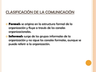 CLASIFICACIÓN DE LA COMUNICACIÓN

 Formal: se origina en la estructura formal de la
  organización y fluye a través de los canales
  organizacionales.
 Informal: surge de los grupos informales de la
  organización y no sigue los canales formales, aunque se
  puede referir a la organización.
 