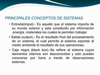 PRINCIPALES CONCEPTOS DE SISTEMAS
 • Entrada(imput).- Es aquello que el sistema importa de
   su mundo exterior y esta constituido por información
   ,energía ,materiales los cuales le permiten trabajar.
 • Salida (output).- Es el resultado final del procesamiento
   de un sistema, el cual permite al sistema exportar al
   medio ambiente el resultado de sus operaciones.
 • Caja negra (black box).-Se refiere al sistema cuyos
   elementos internos son desconocidos y solo pueden
   conocerse por fuera a través de observaciones
   externas.
 
