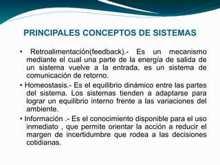 PRINCIPALES CONCEPTOS DE SISTEMAS

•    Retroalimentación(feedback).- Es un mecanismo
   mediante el cual una parte de la energía de salida de
   un sistema vuelve a la entrada, es un sistema de
   comunicación de retorno.
• Homeostasis.- Es el equilibrio dinámico entre las partes
   del sistema. Los sistemas tienden a adaptarse para
   lograr un equilibrio interno frente a las variaciones del
   ambiente.
• Información .- Es el conocimiento disponible para el uso
   inmediato , que permite orientar la acción a reducir el
   margen de incertidumbre que rodea a las decisiones
   cotidianas.
 