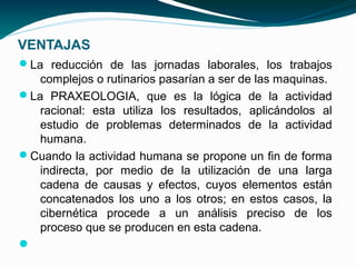 VENTAJAS
La reducción de las jornadas laborales, los trabajos
   complejos o rutinarios pasarían a ser de las maquinas.
La PRAXEOLOGIA, que es la lógica de la actividad
   racional: esta utiliza los resultados, aplicándolos al
   estudio de problemas determinados de la actividad
   humana.
Cuando la actividad humana se propone un fin de forma
   indirecta, por medio de la utilización de una larga
   cadena de causas y efectos, cuyos elementos están
   concatenados los uno a los otros; en estos casos, la
   cibernética procede a un análisis preciso de los
   proceso que se producen en esta cadena.

 