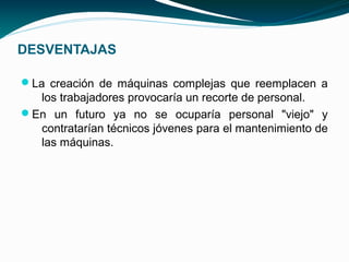 DESVENTAJAS

La creación de máquinas complejas que reemplacen a
  los trabajadores provocaría un recorte de personal.
En un futuro ya no se ocuparía personal "viejo" y
  contratarían técnicos jóvenes para el mantenimiento de
  las máquinas.
 
