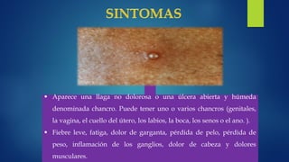  Aparece una llaga no dolorosa o una úlcera abierta y húmeda
denominada chancro. Puede tener uno o varios chancros (genitales,
la vagina, el cuello del útero, los labios, la boca, los senos o el ano. ).
 Fiebre leve, fatiga, dolor de garganta, pérdida de pelo, pérdida de
peso, inflamación de los ganglios, dolor de cabeza y dolores
musculares.
 