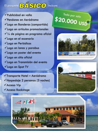 El paquete incluye:
ü Publicidad en valla
ü Pendones en Aeródromo
ü Logo en Banderas (compartido)
ü Logo en artículos promocionales
ü ¼ de página en programa oficial
ü Logo en el escenario
ü Logo en Periódicos
ü Logo en lonas y parabus
ü Logo en poster del evento
ü Logo en sitio oficial
ü Logo en Transmisión del evento
ü Logo en Spot TV
ü Transporte Hotel – Aeródromo
ü Hospedaje 2 personas (3 noches)
ü Acceso Vip
ü Acceso Backstage
Todo por solo
$20.000 USD	
  
 