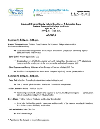 Inaugural Broome County Natural Gas Career & Education Expo
                           Broome Community College Ice Center
                                      April 11, 2012
                                  3:00 p.m. – 7:00 p.m.

                                               AGENDA

Seminar #1 3:30 p.m. - 4:45 p.m.

Robert Williams-Barnes Williams Environmental Services and Gregory Sovas-XRM
Environmental Consulting

        Jobs associated with pipelines & natural gas exploration. (inspection, permitting, agency
          consultation and field surveys.

Barry Butler-Wildlife Specialists, LLC

        Biological surveys Wildlife-Specialists' work with Natural Gas development in PA. educational
          requirements for employment in the environmental and natural resource field.

Chad Gorman and Brody Webster- Water Resource Engineers-Cabot Oil & Gas

        Education/training/experience with water usage as regarding natural gas exploration.

Seminar #2 5:00 p.m. - 6:15 p.m.

Peter Grill -Certified Green Professional-Meadowlands Geothermal

        Use of natural gas in vehicles. Home and commercial filling stations.

Scott Littlefield - Maine Technical Source

        Positioning equipment, software and supplies to Survey, Civil Engineering and       Construction.
          Latest survey technology from industry leader.

Dave Black - Tri City Highway Products and Contour Construction

        Local jobs that the Gas industry can create and the quality of the pay and security of these jobs
          in both the construction fields and mining.

Janice Lobdell - Cabot Oil & Gas

        Natural Gas usage.


* Agenda may be changed or modified as necessary
 