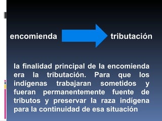encomienda                 tributación


la finalidad principal de la encomienda
era la tributación. Para que los
indígenas trabajaran sometidos y
fueran permanentemente fuente de
tributos y preservar la raza indígena
para la continuidad de esa situación
 