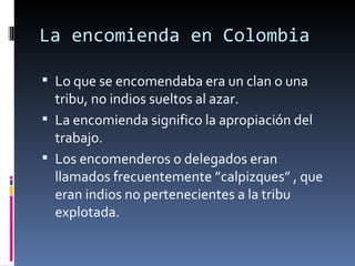 La encomienda en Colombia

 Lo que se encomendaba era un clan o una 
  tribu, no indios sueltos al azar.
 La encomienda significo la apropiación del 
  trabajo.
 Los encomenderos o delegados eran 
  llamados frecuentemente ”calpizques” , que 
  eran indios no pertenecientes a la tribu 
  explotada.
 