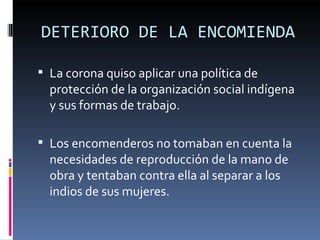 DETERIORO DE LA ENCOMIENDA

 La corona quiso aplicar una política de 
  protección de la organización social indígena 
  y sus formas de trabajo.

 Los encomenderos no tomaban en cuenta la 
  necesidades de reproducción de la mano de 
  obra y tentaban contra ella al separar a los 
  indios de sus mujeres.
 