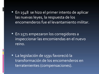  En 1548  se hizo el primer intento de aplicar 
  las nuevas leyes, la respuesta de los 
  encomenderos fue el levantamiento militar.

 En 1571 empezaron los corregidores a 
  inspeccionar las encomiendas en el nuevo 
  reino.

 La legislación de 1591 favoreció la 
  transformación de los encomenderos en 
  terratenientes (compensaciones).
 
