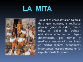       La Mita es una institución colonial 
  de  origen  indígena,  e  implicaba 
  para  un  grupo  de  indios,  clan  o 
  tribu,  el  deber  de  trabajar 
  obligatoriamente  en  un  lapso 
  determinado,  por  turnos  y 
  mediante remuneración en dinero 
  en  ciertas  labores  económicas 
  importantes,  especialmente  en  la 
  explotación de las minas
 