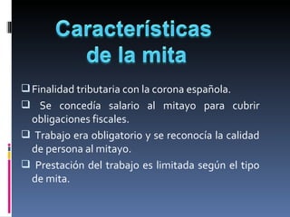  Finalidad tributaria con la corona española.
   Se  concedía  salario  al  mitayo  para  cubrir 
  obligaciones fiscales.
  Trabajo era obligatorio y se reconocía la calidad 
  de persona al mitayo.
   Prestación  del  trabajo  es  limitada  según  el  tipo 
  de mita.
 