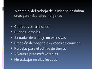      A cambio  del trabajo de la mita se de daban 
     unas garantías  a los indígenas

 Cuidados para la salud
 Buenos  jornales
 Jornadas de trabajo no excesivas
 Creación de hospitales y casas de curación
 Parcelas para el cultivo de tierras
 Víveres a precios favorables
 No trabajar en días festivos 
 