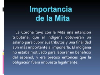         La  Corona  tuvo  con  la  Mita  una  intención 
     tributaria:  que  el  indígena  obtuvieran  un 
     salario para cubrir sus tributos y una finalidad 
     aún más importante al imponerla. El indígena 
     no estaba motivado para laborar en beneficio 
     del  español,  y  era  preciso  entonces  que  la 
     obligación fuera impuesta legalmente. 
 