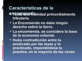 Características de la
encomienda
 Tenía una finalidad primordialmente
  tributaria.
 La Encomienda no daba ningún
  derecho sobre la tierra.
 La encomienda, se considera la base
  de la economía colonial.
 Hubo contradicción entre lo
  predicado por las leyes y lo
  practicado, imponiéndose la
  practica, en la mayoría de las veces.
 