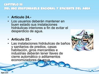 • Artículo 24.-
• Los usuarios deberán mantener en
  buen estado sus instalaciones
  hidráulicas interiores a fin de evitar el
  desperdicio de agua.

• Artículo 25.-
• Las instalaciones hidráulicas de baños
  y sanitarios de predios, casas
  habitación, giros mercantiles e
  industrias deberán tener llaves de
  cierre automático o aditamentos
  economizadores de agua.
 