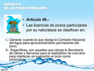 • Artículo 46.-
            • Las licencias de pozos particulares
              por su naturaleza se clasifican en:

I.- General, cuando la que otorga la Comisión Nacional
    del Agua para aprovechamiento permanente del
    pozo.
II.- Específicas, son aquellas que otorga la Secretaría
    de Obras y Servicios para la realización de una obra
    para mantener en operación el pozo como
    profundizar
 