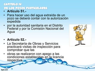 • Artículo 51.-
• Para hacer uso del agua extraída de un
  pozo se deberá contar con la autorización
  expedida
• por la autoridad sanitaria en el Distrito
  Federal y por la Comisión Nacional del
  Agua

• Artículo 52.-
• La Secretaría de Obras y Servicios
  practicará visitas de inspección para
  comprobar que las
• obras se realizaron con apego a las
  condiciones establecidas en la licencia
  respectiva.
 
