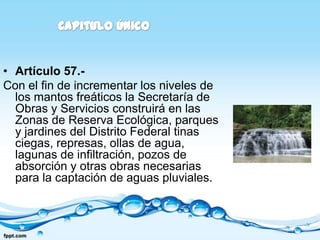 • Artículo 57.-
Con el fin de incrementar los niveles de
  los mantos freáticos la Secretaría de
  Obras y Servicios construirá en las
  Zonas de Reserva Ecológica, parques
  y jardines del Distrito Federal tinas
  ciegas, represas, ollas de agua,
  lagunas de infiltración, pozos de
  absorción y otras obras necesarias
  para la captación de aguas pluviales.
 