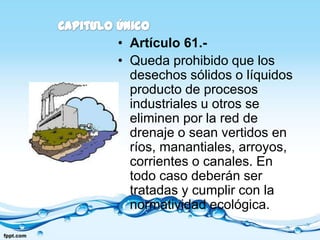 • Artículo 61.-
• Queda prohibido que los
  desechos sólidos o líquidos
  producto de procesos
  industriales u otros se
  eliminen por la red de
  drenaje o sean vertidos en
  ríos, manantiales, arroyos,
  corrientes o canales. En
  todo caso deberán ser
  tratadas y cumplir con la
  normatividad ecológica.
 