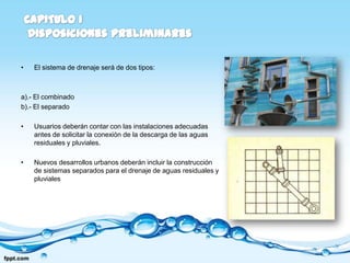•   El sistema de drenaje será de dos tipos:



a).- El combinado
b).- El separado

•   Usuarios deberán contar con las instalaciones adecuadas
    antes de solicitar la conexión de la descarga de las aguas
    residuales y pluviales.

•   Nuevos desarrollos urbanos deberán incluir la construcción
    de sistemas separados para el drenaje de aguas residuales y
    pluviales
 
