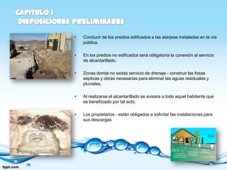 •   Conducir de los predios edificados a las atarjeas instaladas en la vía
    pública.

•   En los predios no edificados será obligatoria la conexión al servicio
    de alcantarillado.

•   Zonas donde no exista servicio de drenaje - construir las fosas
    sépticas y obras necesarias para eliminar las aguas residuales y
    pluviales.

•   Al realizarse el alcantarillado se avisara a todo aquel habitante que
    se beneficiado por tal acto.

•   Los propietarios - están obligados a solicitar las instalaciones para
    sus descargas
 