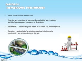 •   En las construcciones en ejecución:

•   Cuando haya necesidad de bombear el agua freática (para cualquier
    actividad) se descargará el agua en un decantador

•   PROHIBIDO - desalojar agua al arroyo de la calle o a la coladera pluvial

•   Se deberá instalar el albañal autorizado desde el principio de la
    construcción, que se conecta con el drenaje.
 