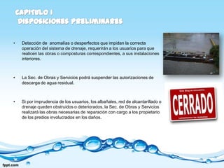 •   Detección de anomalías o desperfectos que impidan la correcta
    operación del sistema de drenaje, requerirán a los usuarios para que
    realicen las obras o composturas correspondientes, a sus instalaciones
    interiores.



•   La Sec. de Obras y Servicios podrá suspender las autorizaciones de
    descarga de agua residual.



•   Si por imprudencia de los usuarios, los albañales, red de alcantarillado o
    drenaje queden obstruidos o deteriorados, la Sec. de Obras y Servicios
    realizará las obras necesarias de reparación con cargo a los propietario
    de los predios involucrados en los daños.
 