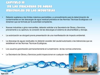 •   Deberán sujetarse a los límites máximos permisibles y a procedimiento para la determinación de
    contaminantes en las descargas de agua residual previstos en las Normas Técnicas Ecológicas o al
    dictamen que se formule por la autoridad competente.

•   Nuevas industrias o giros mercantiles, deberán solicitar a la Secretaría de Obras y Servicios,
    previamente a su apertura, la conexión de las descargas al sistema de alcantarillado y drenaje.

•   La autorización se otorgará previa presentación de una manifestación de impacto ambiental.

•   La descarga de aguas residuales no deberán exceder del caudal autorizado o las tolerancias que se
    establecen en las Normas Técnicas Ecológicas.

•   Los usuarios garantizarán permanentemente el cumplimiento de las normas anteriores.

•   La Secretaría de Obras y Servicios podrá inspeccionar en cualquier momento
 