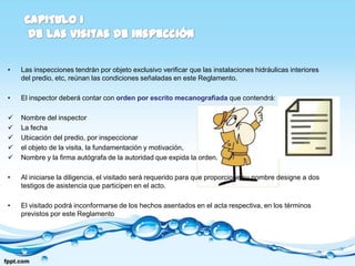 •   Las inspecciones tendrán por objeto exclusivo verificar que las instalaciones hidráulicas interiores
    del predio, etc, reúnan las condiciones señaladas en este Reglamento.

•   El inspector deberá contar con orden por escrito mecanografiada que contendrá:

   Nombre del inspector
   La fecha
   Ubicación del predio, por inspeccionar
   el objeto de la visita, la fundamentación y motivación,
   Nombre y la firma autógrafa de la autoridad que expida la orden.

•   Al iniciarse la diligencia, el visitado será requerido para que proporcione su nombre designe a dos
    testigos de asistencia que participen en el acto.

•   El visitado podrá inconformarse de los hechos asentados en el acta respectiva, en los términos
    previstos por este Reglamento
 