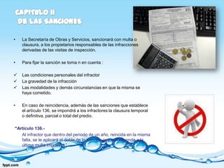 •   La Secretaría de Obras y Servicios, sancionará con multa o
    clausura, a los propietarios responsables de las infracciones
    derivadas de las visitas de inspección.

•   Para fijar la sanción se toma n en cuenta :

   Las condiciones personales del infractor
   La gravedad de la infracción
   Las modalidades y demás circunstancias en que la misma se
    haya cometido.

•   En caso de reincidencia, además de las sanciones que establece
    el artículo 136, se impondrá a los infractores la clausura temporal
    o definitiva, parcial o total del predio.

“Artículo 136.-
   Al infractor que dentro del periodo de un año, reincida en la misma
   falta, se le aplicará el doble de la sanción que corresponda a la
   última multa impuesta.”
 