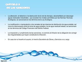 •   La alteración, el deterioro o la destrucción de la red de drenaje y alcantarillado por descargar
    aguas residuales industriales , que excedan los niveles permitidos por las Normas Técnicas
    Ecológicas, se sancionará en los términos de la Ley Ecológica.

•   La modificación o manipulación a los ramales de las tuberías de distribución de agua potable, así
    como la interconexión entre la toma de agua potable y la de agua residual tratada, se sancionará
    en los términos del Código Financiero del Distrito Federal.

•   La imposición y cumplimiento de las sanciones, no eximirá al infractor de la obligación de corregir
    las irregularidades que hayan constituido la infracción.

•   En caso de no hacerlo el usuario, lo hará la Secretaría de Obras y Servicios a su cargo
 