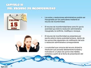•   Los actos y resoluciones administrativos podrán ser
    impugnadas por los particulares mediante el
    recurso de inconformidad.

•   El recurso de inconformidad tiene como fin que la
    autoridad que dictó la resolución administrativa
    impugnada, la confirme, modifique o revoque.

•   El recurso de inconformidad se presentara por
    escrito ante la misma autoridad emisora, dentro de
    los quince días siguientes a la notificación del acto
    o resolución administrativa correspondiente

•   La autoridad que conozca del recurso dictará la
    resolución que proceda debidamente fundada y
    motivada en un plazo de quince días hábiles,
    contados a partir de la fecha de presentación del
    recurso.
 